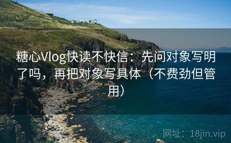 糖心Vlog快读不快信：先问对象写明了吗，再把对象写具体（不费劲但管用）