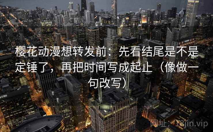 樱花动漫想转发前：先看结尾是不是定锤了，再把时间写成起止（像做一句改写）