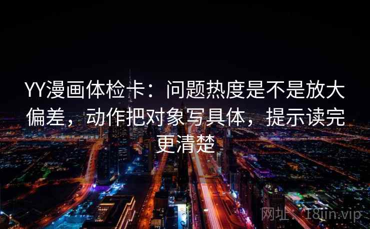 YY漫画体检卡：问题热度是不是放大偏差，动作把对象写具体，提示读完更清楚