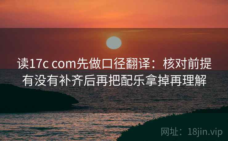 读17c com先做口径翻译：核对前提有没有补齐后再把配乐拿掉再理解
