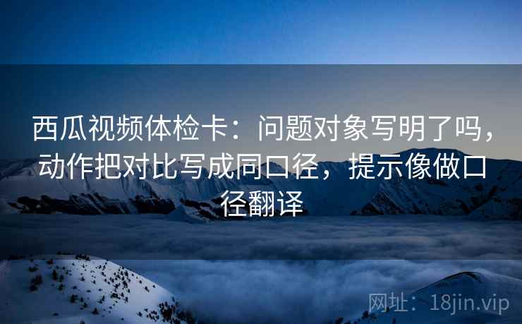 西瓜视频体检卡：问题对象写明了吗，动作把对比写成同口径，提示像做口径翻译