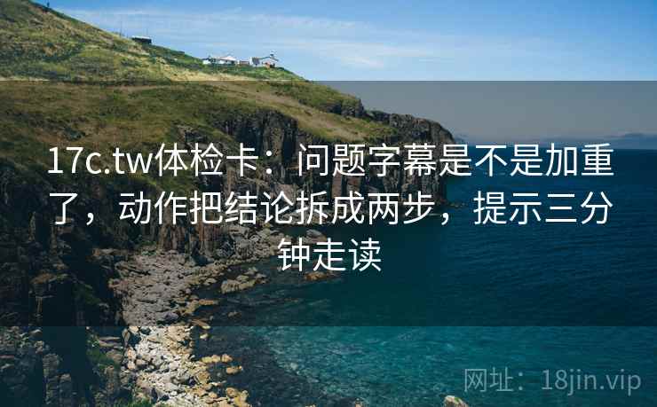 17c.tw体检卡：问题字幕是不是加重了，动作把结论拆成两步，提示三分钟走读