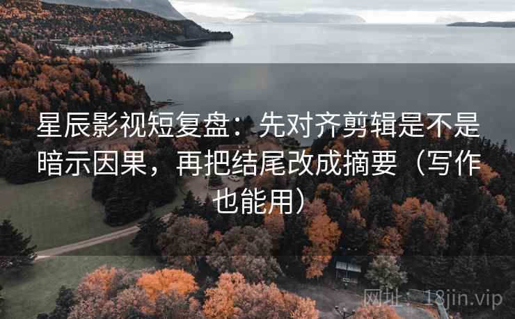 星辰影视短复盘：先对齐剪辑是不是暗示因果，再把结尾改成摘要（写作也能用）