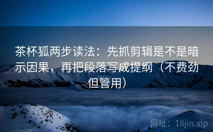 茶杯狐两步读法：先抓剪辑是不是暗示因果，再把段落写成提纲（不费劲但管用）
