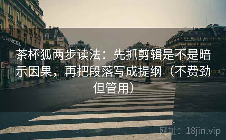 茶杯狐两步读法：先抓剪辑是不是暗示因果，再把段落写成提纲（不费劲但管用）