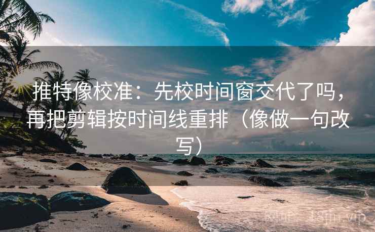 推特像校准：先校时间窗交代了吗，再把剪辑按时间线重排（像做一句改写）