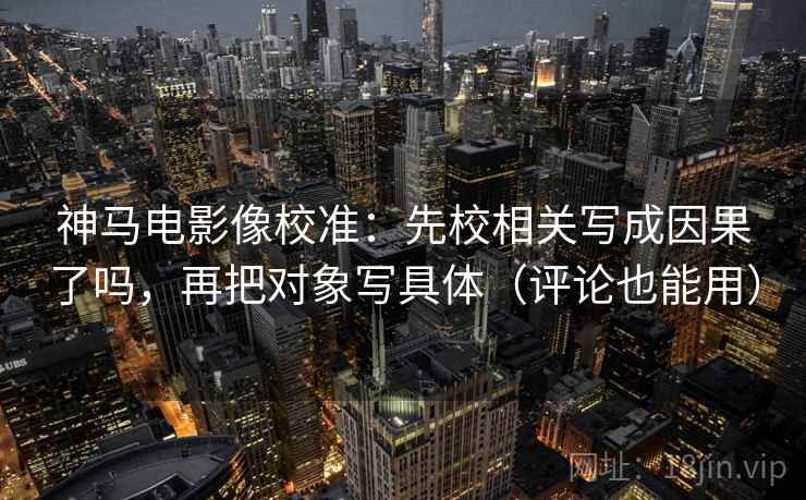 神马电影像校准：先校相关写成因果了吗，再把对象写具体（评论也能用）