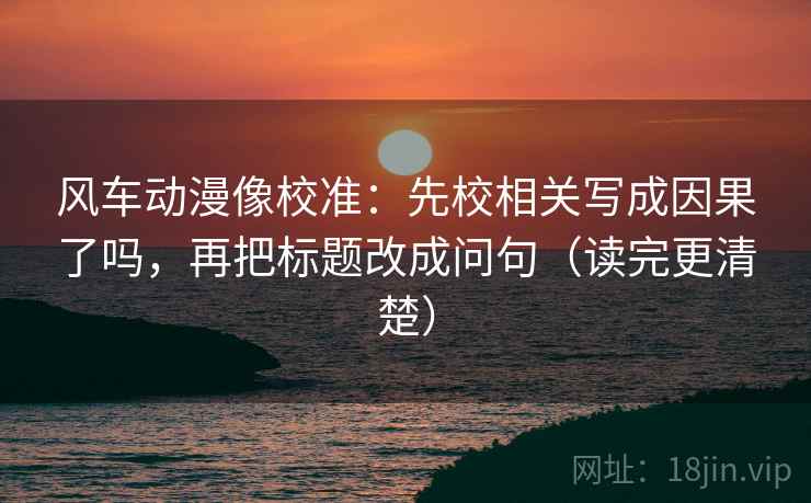 风车动漫像校准：先校相关写成因果了吗，再把标题改成问句（读完更清楚）