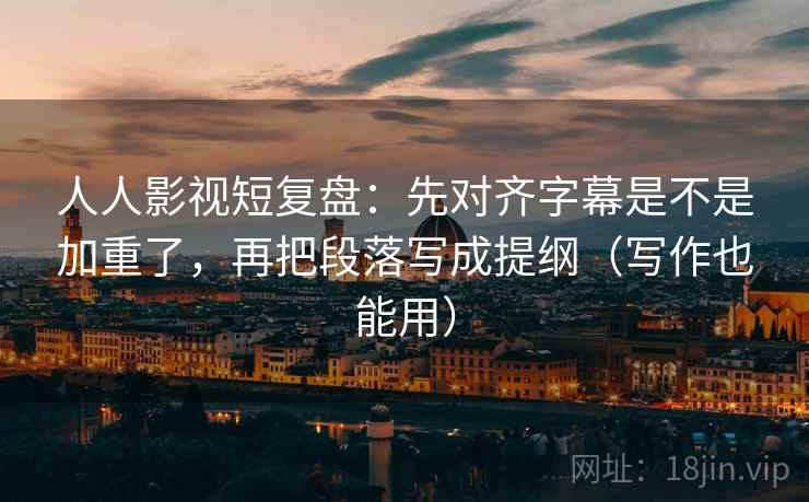 人人影视短复盘：先对齐字幕是不是加重了，再把段落写成提纲（写作也能用）