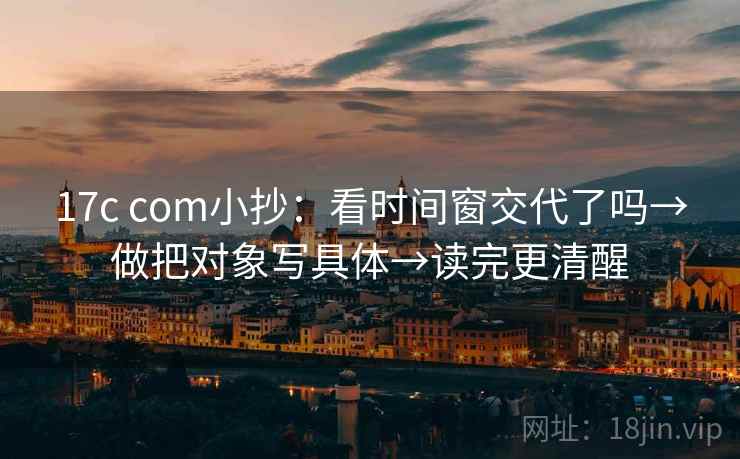 17c com小抄：看时间窗交代了吗→做把对象写具体→读完更清醒