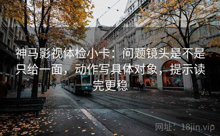 神马影视体检小卡：问题镜头是不是只给一面，动作写具体对象，提示读完更稳