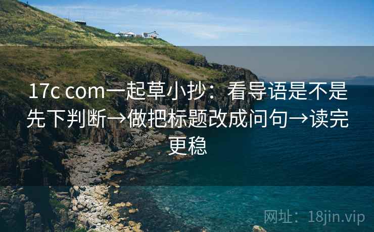 17c com一起草小抄：看导语是不是先下判断→做把标题改成问句→读完更稳