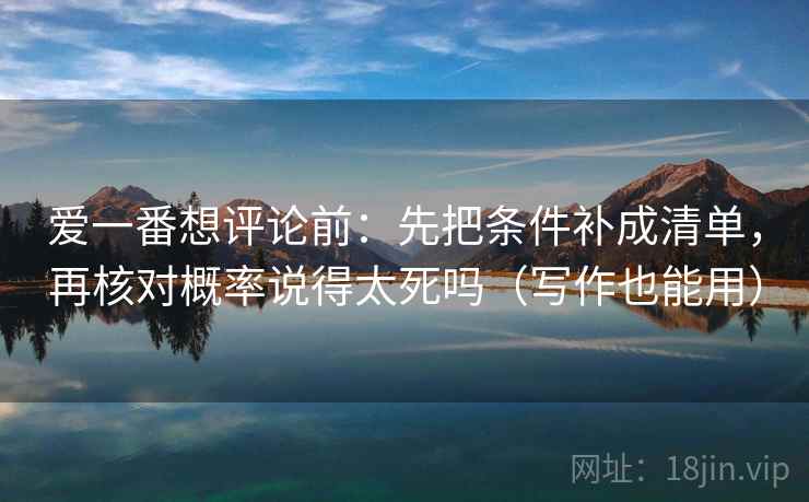 爱一番想评论前：先把条件补成清单，再核对概率说得太死吗（写作也能用）