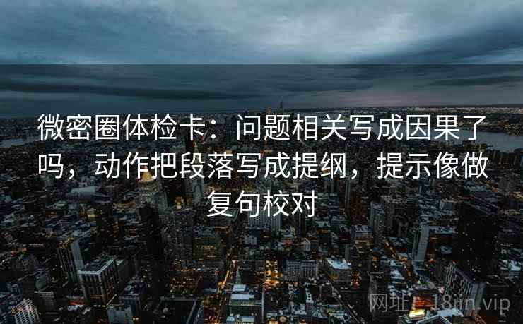 微密圈体检卡：问题相关写成因果了吗，动作把段落写成提纲，提示像做复句校对