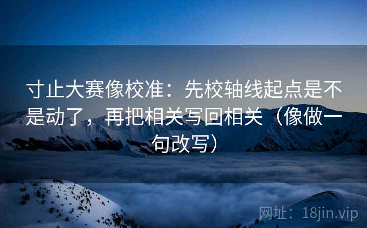 寸止大赛像校准：先校轴线起点是不是动了，再把相关写回相关（像做一句改写）
