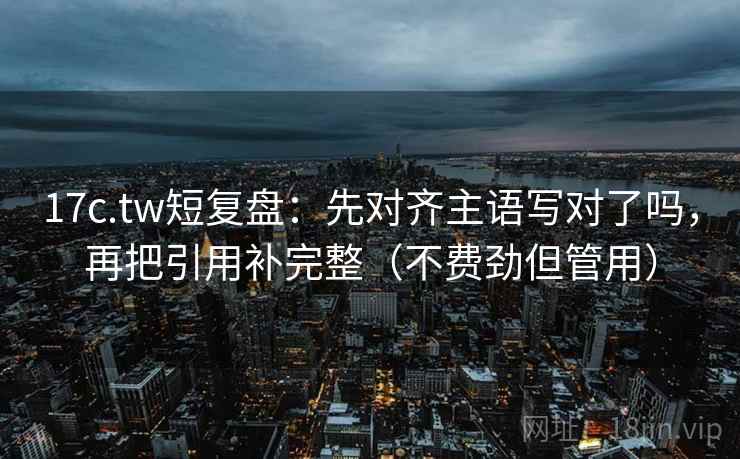 17c.tw短复盘：先对齐主语写对了吗，再把引用补完整（不费劲但管用）
