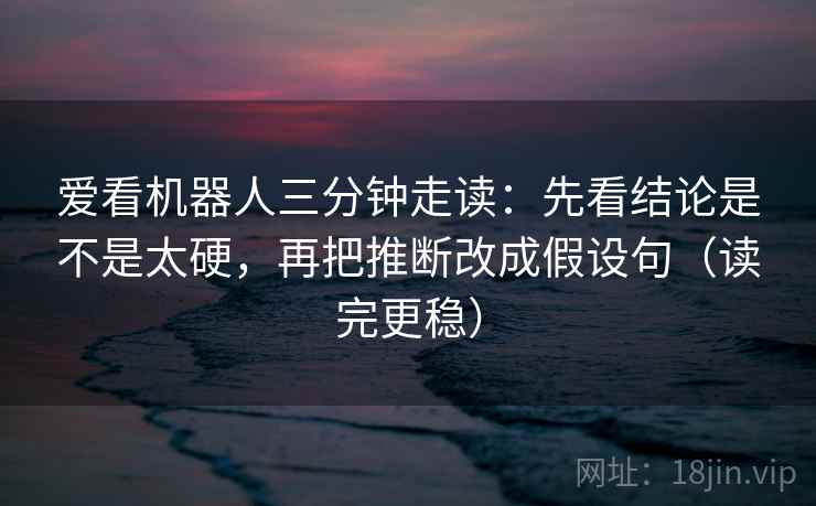 爱看机器人三分钟走读：先看结论是不是太硬，再把推断改成假设句（读完更稳）
