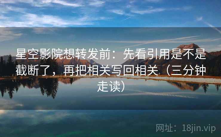 星空影院想转发前：先看引用是不是截断了，再把相关写回相关（三分钟走读）