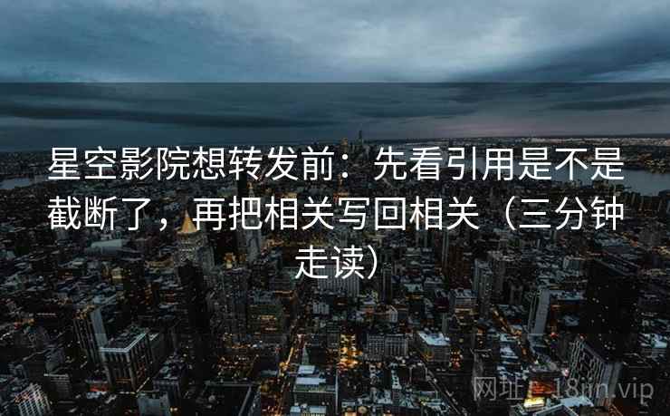 星空影院想转发前：先看引用是不是截断了，再把相关写回相关（三分钟走读）