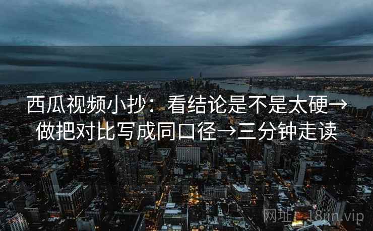 西瓜视频小抄：看结论是不是太硬→做把对比写成同口径→三分钟走读