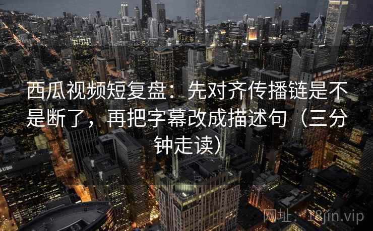 西瓜视频短复盘：先对齐传播链是不是断了，再把字幕改成描述句（三分钟走读）
