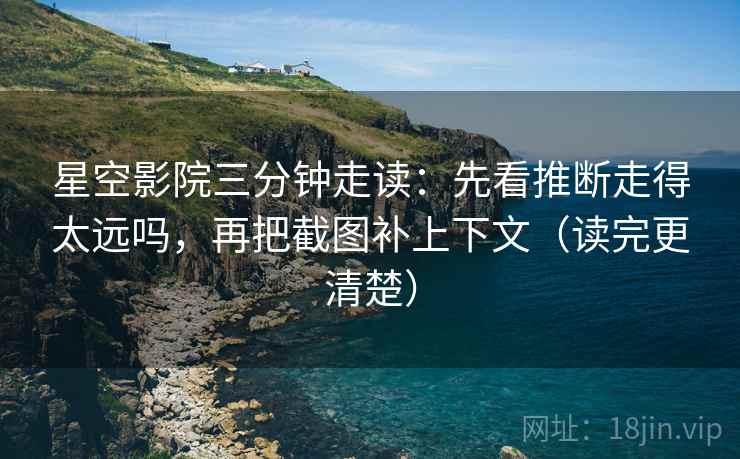 星空影院三分钟走读：先看推断走得太远吗，再把截图补上下文（读完更清楚）