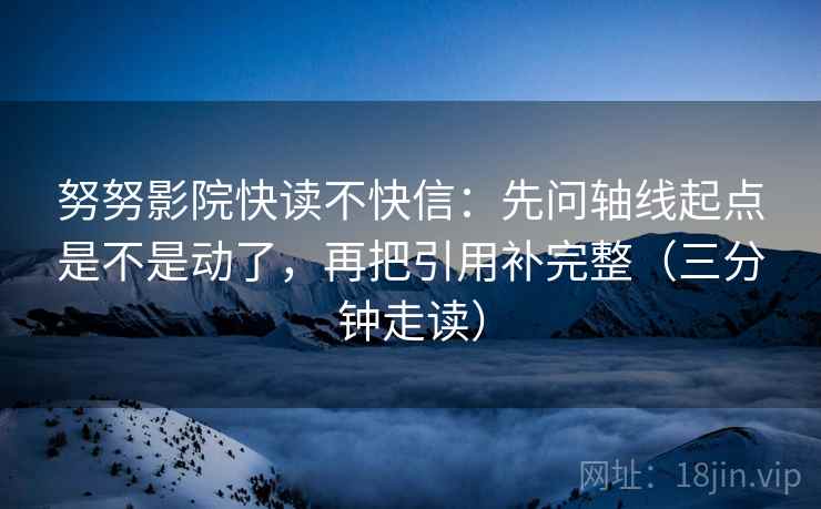 努努影院快读不快信：先问轴线起点是不是动了，再把引用补完整（三分钟走读）