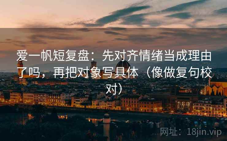 爱一帆短复盘：先对齐情绪当成理由了吗，再把对象写具体（像做复句校对）