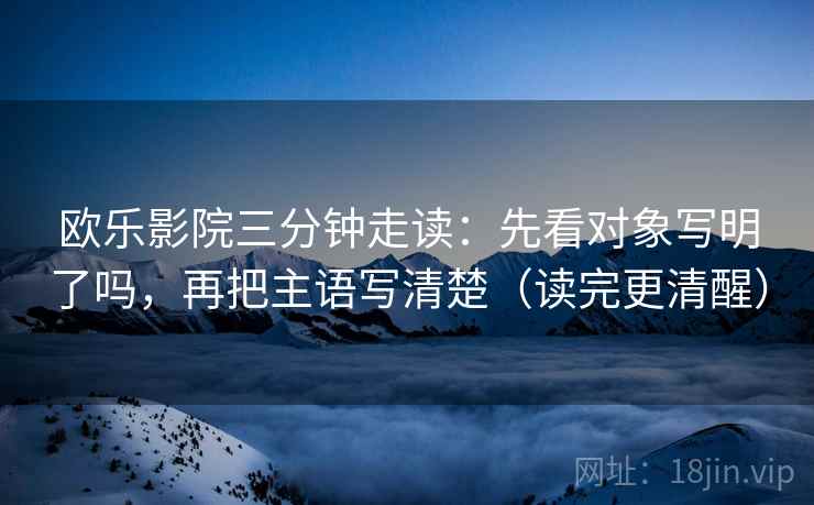 欧乐影院三分钟走读：先看对象写明了吗，再把主语写清楚（读完更清醒）