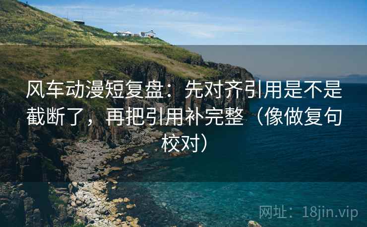 风车动漫短复盘：先对齐引用是不是截断了，再把引用补完整（像做复句校对）