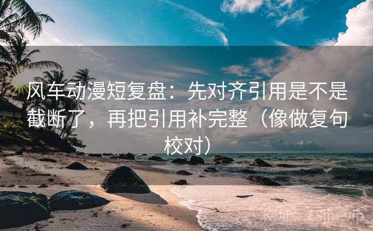 风车动漫短复盘：先对齐引用是不是截断了，再把引用补完整（像做复句校对）