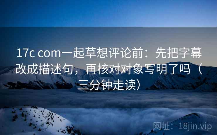 17c com一起草想评论前：先把字幕改成描述句，再核对对象写明了吗（三分钟走读）