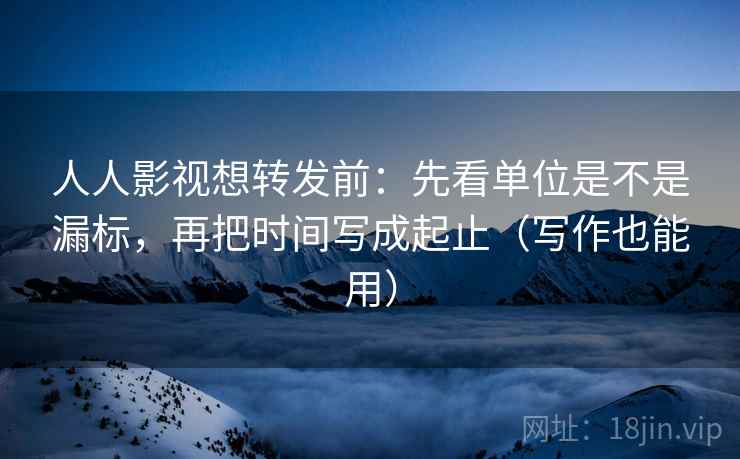 人人影视想转发前：先看单位是不是漏标，再把时间写成起止（写作也能用）