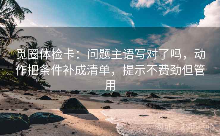 觅圈体检卡：问题主语写对了吗，动作把条件补成清单，提示不费劲但管用