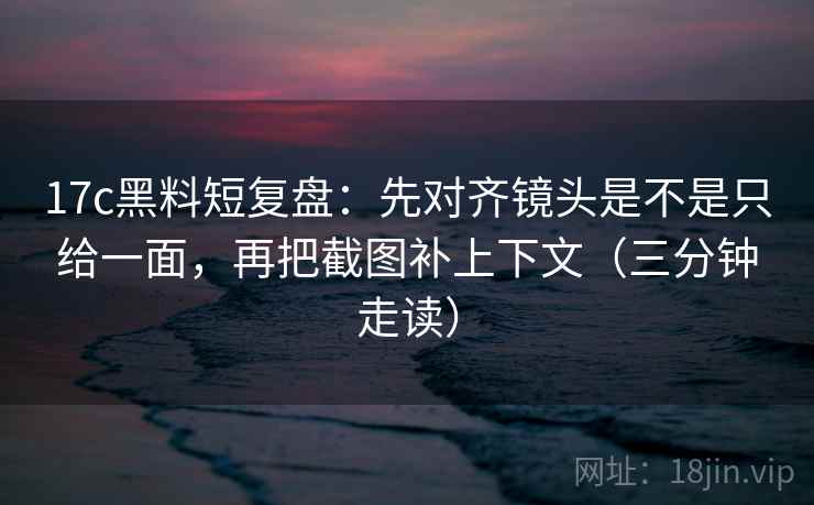 17c黑料短复盘：先对齐镜头是不是只给一面，再把截图补上下文（三分钟走读）