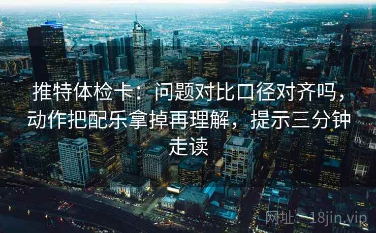 推特体检卡：问题对比口径对齐吗，动作把配乐拿掉再理解，提示三分钟走读