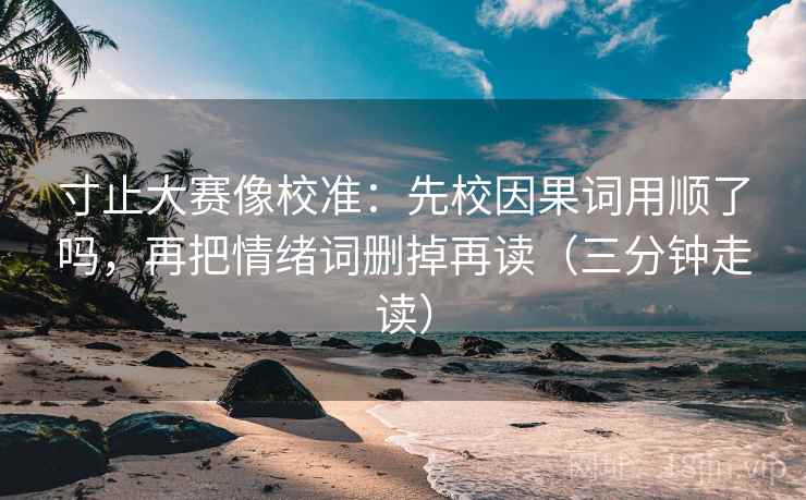 寸止大赛像校准：先校因果词用顺了吗，再把情绪词删掉再读（三分钟走读）