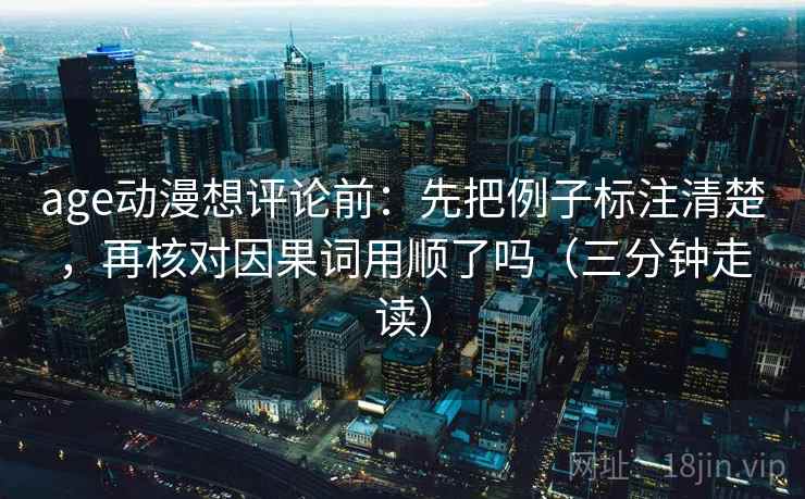 age动漫想评论前：先把例子标注清楚，再核对因果词用顺了吗（三分钟走读）