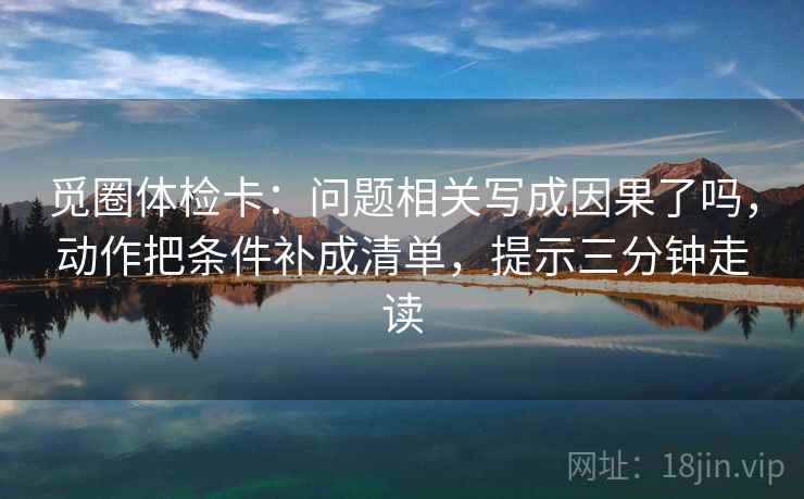 觅圈体检卡：问题相关写成因果了吗，动作把条件补成清单，提示三分钟走读