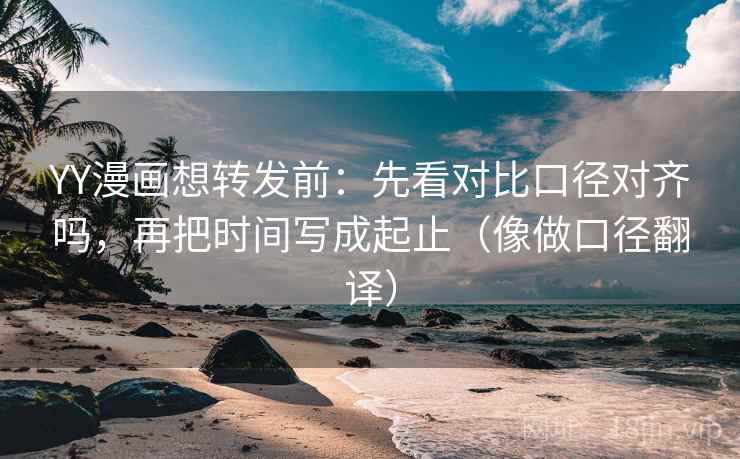 YY漫画想转发前：先看对比口径对齐吗，再把时间写成起止（像做口径翻译）