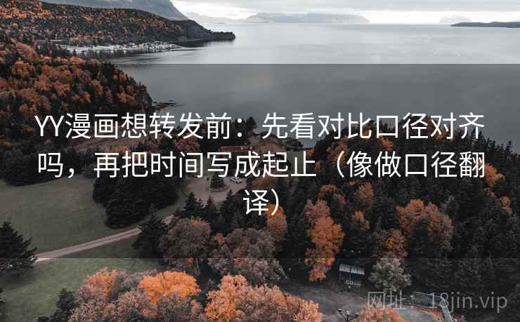 YY漫画想转发前：先看对比口径对齐吗，再把时间写成起止（像做口径翻译）