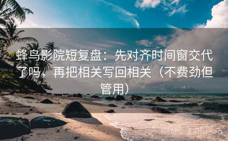 蜂鸟影院短复盘：先对齐时间窗交代了吗，再把相关写回相关（不费劲但管用）