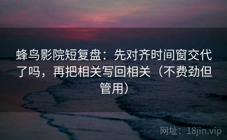蜂鸟影院短复盘：先对齐时间窗交代了吗，再把相关写回相关（不费劲但管用）