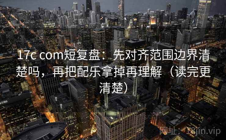 17c com短复盘：先对齐范围边界清楚吗，再把配乐拿掉再理解（读完更清楚）