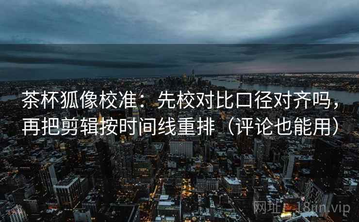 茶杯狐像校准：先校对比口径对齐吗，再把剪辑按时间线重排（评论也能用）