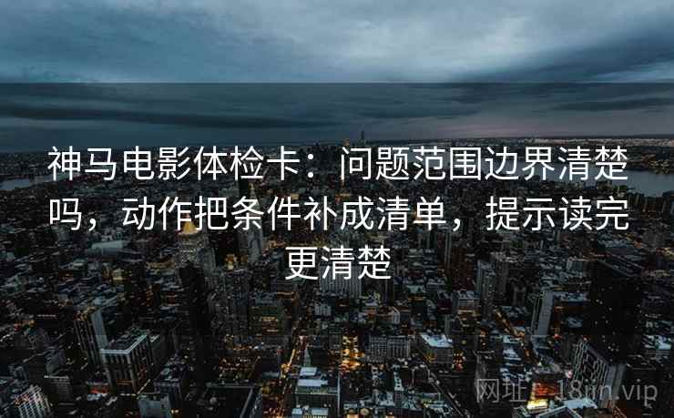 神马电影体检卡：问题范围边界清楚吗，动作把条件补成清单，提示读完更清楚