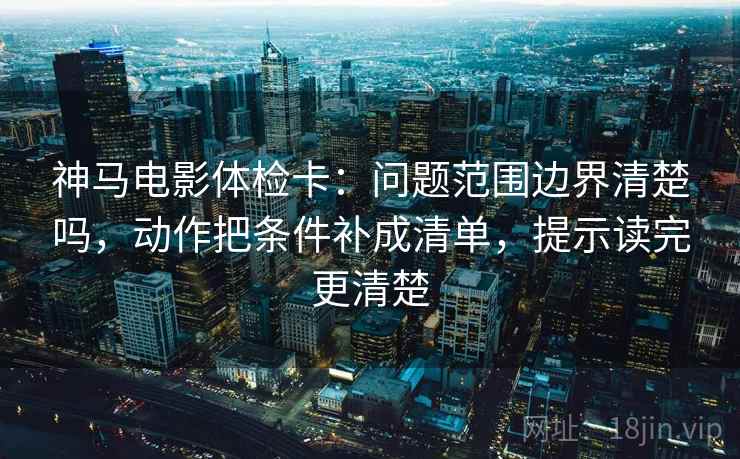 神马电影体检卡：问题范围边界清楚吗，动作把条件补成清单，提示读完更清楚