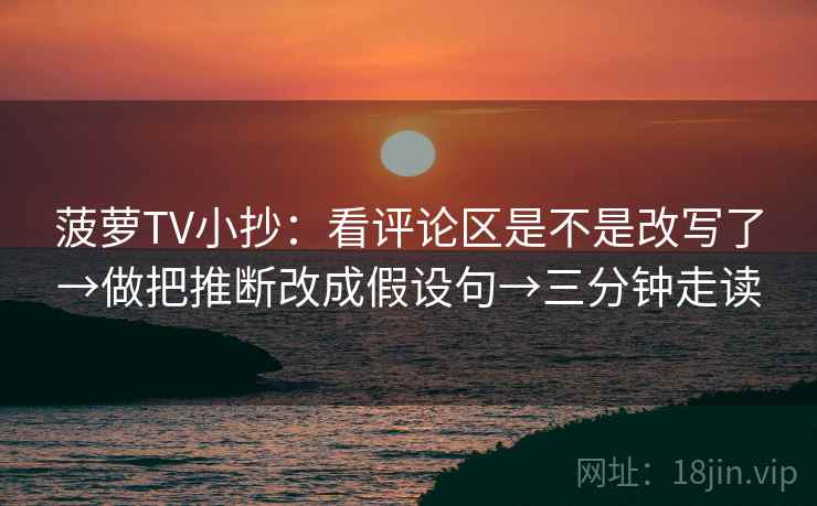 菠萝TV小抄:看评论区是不是改写了→做把推断改成假设句→三分钟走读 菠萝TV小抄:看评论区是不是改写了→做把推断改成假设句→三分钟走读