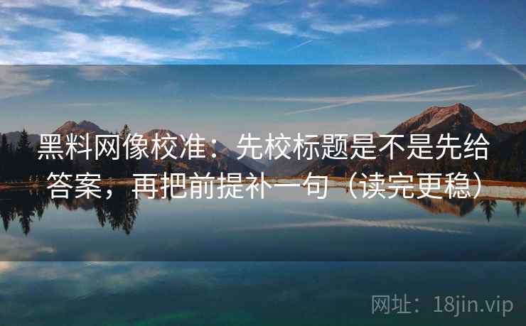 黑料网像校准：先校标题是不是先给答案，再把前提补一句（读完更稳）