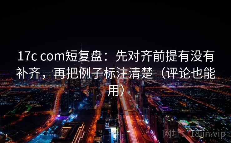 17c com短复盘:先对齐前提有没有补齐,再把例子标注清楚(评论也能用) 17c com短复盘:先对齐前提有没有补齐,再把例子标注清楚(评论也能用)